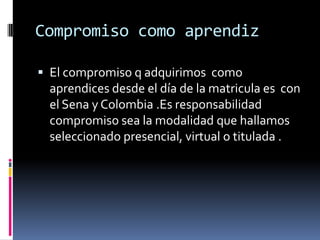 Compromiso como aprendizEl compromiso q adquirimos  como aprendices desde el día de la matricula es  con el Sena y Colombia .Es responsabilidad compromiso sea la modalidad que hallamos seleccionado presencial, virtual o titulada .