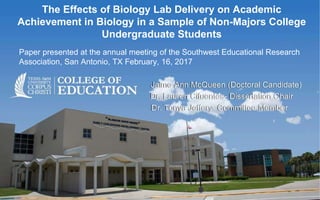 The Effects of Biology Lab Delivery on Academic
Achievement in Biology in a Sample of Non-Majors College
Undergraduate Students
Paper presented at the annual meeting of the Southwest Educational Research
Association, San Antonio, TX February, 16, 2017
Jaime Ann McQueen (Doctoral Candidate)
Dr. Lauren Cifuentes- Dissertation Chair
Dr. Tonya Jeffery- Committee Member
 