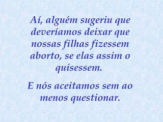Aí, alguém sugeriu que deveríamos deixar que nossas filhas fizessem aborto, se elas assim o quisessem.  E nós aceitamos sem ao menos questionar. 