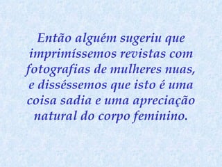 Então alguém sugeriu que imprimíssemos revistas com fotografias de mulheres nuas, e disséssemos que isto é uma coisa sadia e uma apreciação natural do corpo feminino. 