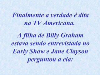 Finalmente a verdade é dita na TV Americana.  A filha de Billy Graham estava sendo entrevistada no Early Show e Jane Clayson perguntou a ela: 
