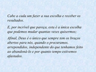 Cabe a cada um fazer a sua escolha e receber os resultados. E, por incrível que pareça, esta é a única escolha que podemos mudar quantas vezes quisermos; Afinal, Deus é o único que sempre tem os braços abertos para nós, quando o procuramos, arrependidos, independente do que tenhamos feito ao abandoná-lo e por quanto tempo estivemos afastados.   