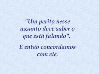 "Um perito nesse assunto deve saber o que está falando".  E então concordamos com ele. 