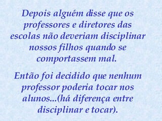 Depois alguém disse que os professores e diretores das escolas não deveriam disciplinar nossos filhos quando se comportassem mal.  Então foi decidido que nenhum professor poderia tocar nos alunos...(há diferença entre disciplinar e tocar). 