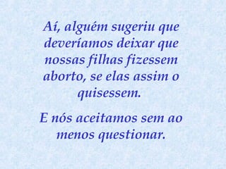 Aí, alguém sugeriu que deveríamos deixar que nossas filhas fizessem aborto, se elas assim o quisessem.  E nós aceitamos sem ao menos questionar. 