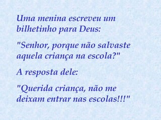 Uma menina escreveu um bilhetinho para Deus:  "Senhor, porque não salvaste aquela criança na escola?"  A resposta dele:  "Querida criança, não me deixam entrar nas escolas!!!" 