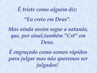 É triste como alguém diz:  "Eu creio em Deus".  Mas ainda assim segue a satanás, que, por sinal,também "Crê" em Deus.  É engraçado como somos rápidos para julgar mas não queremos ser julgados!  