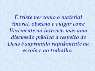 É triste ver como o material imoral, obsceno e vulgar corre livremente na internet, mas uma discussão pública a respeito de Deus é suprimida rapidamente na escola e no trabalho.   