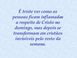É triste ver como as pessoas ficam inflamadas a respeito de Cristo no domingo, mas depois se transformam em cristãos invisíveis pelo resto da semana . 