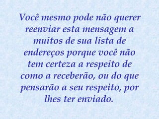 Você mesmo pode não querer reenviar esta mensagem a muitos de sua lista de endereços porque você não tem certeza a respeito de como a receberão, ou do que pensarão a seu respeito, por lhes ter enviado.   