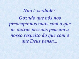 Não é verdade?  Gozado que nós nos preocupamos mais com o que as outras pessoas pensam a nosso respeito do que com o que Deus pensa...   