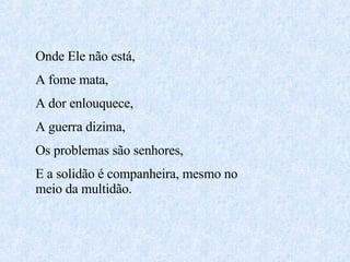 Onde Ele não está,  A fome mata, A dor enlouquece, A guerra dizima, Os problemas são senhores, E a solidão é companheira, mesmo no meio da multidão. 
