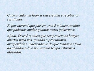 Cabe a cada um fazer a sua escolha e receber os resultados. E, por incrível que pareça, esta é a única escolha que podemos mudar quantas vezes quisermos; Afinal, Deus é o único que sempre tem os braços abertos para nós, quando o procuramos, arrependidos, independente do que tenhamos feito ao abandoná-lo e por quanto tempo estivemos afastados.   