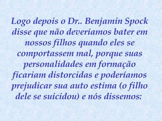 Logo depois o Dr.. Benjamin Spock disse que não deveríamos bater em nossos filhos quando eles se comportassem mal, porque suas personalidades em formação ficariam distorcidas e poderíamos prejudicar sua auto estima (o filho dele se suicidou) e nós dissemos:  