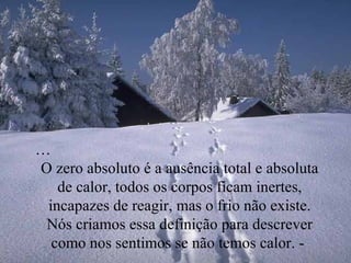 … O zero absoluto é a ausência total e absoluta de calor, todos os corpos ficam inertes, incapazes de reagir, mas o frio não existe. Nós criamos essa definição para descrever como nos sentimos se não temos calor. -  