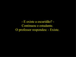 - E existe a escuridão? - Continuou o estudante.  O professor respondeu: - Existe.  