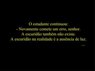 O estudante continuou: - Novamente comete um erro, senhor. A escuridão também não existe. A escuridão na realidade é a ausência de luz. …   