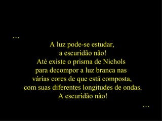 … A luz pode-se estudar, a escuridão não! Até existe o prisma de Nichols  para decompor a luz branca nas  várias cores de que está composta, com suas diferentes longitudes de ondas. A escuridão não! …   