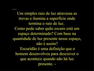 … Um simples raio de luz atravessa as trevas e ilumina a superfície onde termina o raio de luz.   Como pode saber quão escuro está um espaço determinado? Com base na quantidade de luz presente nesse espaço, não é assim? Escuridão é uma definição que o homem desenvolveu para descrever o que acontece quando não há luz presente. - 