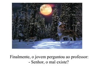 Finalmente, o jovem perguntou ao professor: - Senhor, o mal existe?   