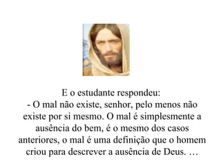 E o estudante respondeu:  - O mal não existe, senhor, pelo menos não existe por si mesmo. O mal é simplesmente a ausência do bem, é o mesmo dos casos anteriores, o mal é uma definição que o homem criou para descrever a ausência de Deus. … 