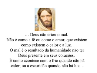 …  Deus não criou o mal.  Não é como a fé ou como o amor, que existem como existem o calor e a luz.  O mal é o resultado da humanidade não ter Deus presente em seus corações.  É como acontece com o frio quando não há calor, ou a escuridão quando não há luz. - 