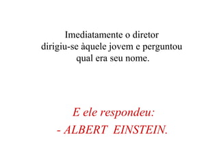 E ele respondeu: - ALBERT  EINSTEIN.   Imediatamente o diretor  dirigiu-se àquele jovem e perguntou  qual era seu nome. 