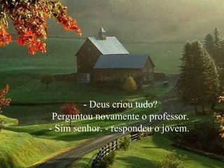 - Deus criou tudo? Perguntou novamente o professor.  - Sim senhor. - respondeu o jovem.  