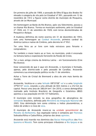 Em primeiro de julho de 1909, o povoado de Olho D’água dos Bredos foi
elevado à categoria de vila pela Lei Estadual nº 991, passando em 12 de
novembro de 1912 a figurar como distrito do município de Pesqueira,
através de Lei Municipal.

Em homenagem ao Barão do Rio Branco, após seu falecimento, passou a
se chamar Rio Branco. Tornou-se município autônomo, pela Lei Estadual
nº 1928, em 11 de setembro de 1928, com terras desmembradas de
Pesqueira e Buíque.

A mudança definitiva do nome ocorreu em 31 de dezembro de 1943,
com uma homenagem ao Cardeal Arcoverde, primeiro cardeal da
América Latina e nativo de Cimbres, pelo decreto-lei nº 952.

Ter uma feira ao ar livre com toda estrutura para feirante e
compradores;

Ter também o maior teatro ao ar livre, no município, onde é encenada
na Semana Santa o espectáculo horizonte da Paixão de Cristo.

Ter a mais antigo cinema da América Latina – em funcionamento (Cine
Rio Branco).

Estar convencido de que é aqui em Arcoverde, o município é formado,
apenas, pelo distrito-sede e pelo povoado de Caraíbas. Arcoverde
comemora sua emancipação política no dia 11 de setembro.

Achar a Torre de Cristal do Brennand a obra de arte mais bonita do
mundo;

Arcoverde, localiza-se a uma latitude 08º25'08" sul e a uma longitude
37º03'14" oeste, estando a uma altitude de 663 metros e a 252 km da
capital. Possui uma área de 380,64 km². Em 2010, o censo demográfico
realizado pelo Instituto Brasileiro de Geografia e Estatística (IBGE)
apontou a sua população em 69.157 habitantes.

O município está incluído na área geográfica de abrangência do
semiárido brasileiro, definida pelo Ministério da Integração Nacional em
2005. Esta delimitação tem como critérios o índice pluviométrico, o
índice de aridez e o risco de seca.

O município de Arcoverde insere-se na unidade geoambiental do
Planalto da Borborema. Sua vegetação nativa é composta por Florestas
Subcaducifólica e Caducifólica, próprias das áreas agrestes.

Arcoverde está inserido nos domínios das Bacias Hidrográficas dos Rios
Ipanema e Moxotó. Tem como principais tributários o Rio Ipojuca e os
 
