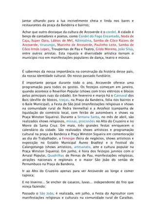 Jantar olhando para a lua incrivelmente cheia e linda nos bares e
restaurantes da praça da Bandeira e bairros;

Achar que outro destaque da cultura de Arcoverde é o cordel. A cidade é
berço de cantadores e poetas, como Cordel do Fogo Encantado, Noda de
Caju, Super Oara, Lábios de Mel, Adrenalina, Samba de Côco Raízes de
Arcoverde, Urucungo, Mazinho de Arcoverde, Paulinho Leite, Samba de
Côco Irmãs Lopes, Troupernas de Pau e Teatro, Gildo Moreno, João Silva,
entre outros artistas. Esta riqueza e diversidade artística tornam o
município rico em manifestações populares de dança, teatro e música.



É sabermos da nossa importância na construção da história desse país,
da nossa identidade cultural. Do nosso passado fundiário;

É importante porque durante todo o ano, Arcoverde oferece uma
programação para todos os gostos. Os festejos começam em janeiro,
quando acontece o Reveillon Popular (shows com trios elétricos e blocos
pelas principais ruas da cidade). Em fevereiro e março há o Carnaval dos
Bois (desfile de blocos, troças, na Praça da Bandeira, folia nos bairros e
o Baile Municipal), a Festa de São José (manifestações religiosas e shows
na comunidade rural de Pedra Vermelha) e a Arcofest (campanha de
liquidação do comércio local, com feirão de automóveis e shows na
Praça Winston Siqueira). Durante a Semana Santa, no mês de abril, são
realizados shows religiosos, missas, procissões no Alto do Cruzeiro e no
Morro da Santa Cruz. Em maio, três grandes festas enriquecem o
calendário da cidade. São realizados shows artísticos e programação
cultural na praça da Bandeira e Praça Winston Siqueira em comemoração
ao dia do Trabalhador, a Fenospe (feira de negócios, shows artísticos e
exposição no Estádio Municipal Áureo Bradley) e o Festival do
Calangotango (shows artísticos, artesanato, arte e cultura popular na
Praça Winston Siqueira). Em junho, é hora dos festejos juninos com o
Arraial Popular, Quadrilhas de Pernas de Pau, manifestações religiosas,
atrações nacionais e regionais e o maior São João do sertão de
Pernambuco na Praça da Bandeira.

Ir ao Alto do Cruzeiro apenas para ver Arcoverde ao longe e comer
tapioca;

E no Inverno... Se encher de casacos, luvas... independente do frio que
esteja fazendo;

Passado o São João, é realizada, em julho, a Festa do Agricultor com
manifestações religiosas e culturais na comunidade rural de Caraíbas.
 