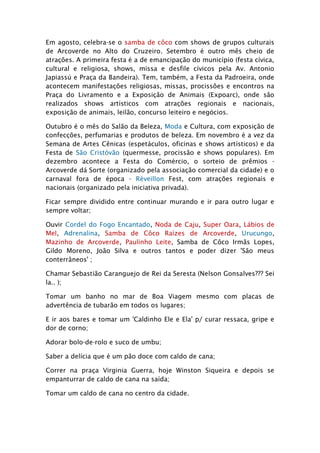 Em agosto, celebra-se o samba de côco com shows de grupos culturais
de Arcoverde no Alto do Cruzeiro. Setembro é outro mês cheio de
atrações. A primeira festa é a de emancipação do município (festa cívica,
cultural e religiosa, shows, missa e desfile cívicos pela Av. Antonio
Japiassú e Praça da Bandeira). Tem, também, a Festa da Padroeira, onde
acontecem manifestações religiosas, missas, procissões e encontros na
Praça do Livramento e a Exposição de Animais (Expoarc), onde são
realizados shows artísticos com atrações regionais e nacionais,
exposição de animais, leilão, concurso leiteiro e negócios.

Outubro é o mês do Salão da Beleza, Moda e Cultura, com exposição de
confecções, perfumarias e produtos de beleza. Em novembro é a vez da
Semana de Artes Cênicas (espetáculos, oficinas e shows artísticos) e da
Festa de São Cristóvão (quermesse, procissão e shows populares). Em
dezembro acontece a Festa do Comércio, o sorteio de prêmios -
Arcoverde dá Sorte (organizado pela associação comercial da cidade) e o
carnaval fora de época - Réveillon Fest, com atrações regionais e
nacionais (organizado pela iniciativa privada).

Ficar sempre dividido entre continuar murando e ir para outro lugar e
sempre voltar;

Ouvir Cordel do Fogo Encantado, Noda de Caju, Super Oara, Lábios de
Mel, Adrenalina, Samba de Côco Raízes de Arcoverde, Urucungo,
Mazinho de Arcoverde, Paulinho Leite, Samba de Côco Irmãs Lopes,
Gildo Moreno, João Silva e outros tantos e poder dizer 'São meus
conterrâneos' ;

Chamar Sebastião Caranguejo de Rei da Seresta (Nelson Gonsalves??? Sei
la.. );

Tomar um banho no mar de Boa Viagem mesmo com placas de
advertência de tubarão em todos os lugares;

E ir aos bares e tomar um 'Caldinho Ele e Ela' p/ curar ressaca, gripe e
dor de corno;

Adorar bolo-de-rolo e suco de umbu;

Saber a delícia que é um pão doce com caldo de cana;

Correr na praça Virginia Guerra, hoje Winston Siqueira e depois se
empanturrar de caldo de cana na saída;

Tomar um caldo de cana no centro da cidade.
 
