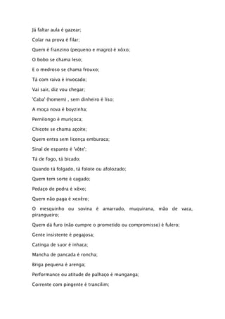 Já faltar aula é gazear;

Colar na prova é filar;

Quem é franzino (pequeno e magro) é xôxo;

O bobo se chama leso;

E o medroso se chama frouxo;

Tá com raiva é invocado;

Vai sair, diz vou chegar;

'Caba' (homem) , sem dinheiro é liso;

A moça nova é boyzinha;

Pernilongo é muriçoca;

Chicote se chama açoite;

Quem entra sem licença emburaca;

Sinal de espanto é 'vôte';

Tá de fogo, tá bicado;

Quando tá folgado, tá folote ou afolozado;

Quem tem sorte é cagado;

Pedaço de pedra é xêxo;

Quem não paga é xexêro;

O mesquinho ou sovina é amarrado, muquirana, mão de vaca,
pirangueiro;

Quem dá furo (não cumpre o prometido ou compromisso) é fulero;

Gente insistente é pegajosa;

Catinga de suor é inhaca;

Mancha de pancada é roncha;

Briga pequena é arenga;

Performance ou atitude de palhaço é munganga;

Corrente com pingente é trancilim;
 
