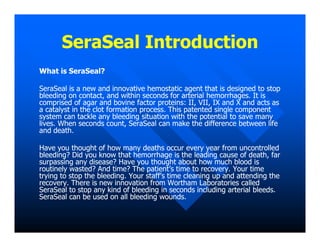 SeraSeal Introduction
SeraSeal Introduction
What is SeraSeal?
What is SeraSeal?
SeraSeal is a new and innovative hemostatic agent that is designed to stop
SeraSeal is a new and innovative hemostatic agent that is designed to stop
bleeding on contact, and within seconds for arterial hemorrhages. It is
bleeding on contact, and within seconds for arterial hemorrhages. It is
comprised of agar and bovine factor proteins: II, VII, IX and X and acts as
comprised of agar and bovine factor proteins: II, VII, IX and X and acts as
a catalyst in the clot formation process. This patented single component
a catalyst in the clot formation process. This patented single component
system can tackle any bleeding situation with the potential to save many
system can tackle any bleeding situation with the potential to save many
lives. When seconds count, SeraSeal can make the difference between life
lives. When seconds count, SeraSeal can make the difference between life
lives. When seconds count, SeraSeal can make the difference between life
lives. When seconds count, SeraSeal can make the difference between life
and death.
and death.
Have you thought of how many deaths occur every year from uncontrolled
Have you thought of how many deaths occur every year from uncontrolled
bleeding? Did you know that hemorrhage is the leading cause of death, far
bleeding? Did you know that hemorrhage is the leading cause of death, far
surpassing any disease? Have you thought about how much blood is
surpassing any disease? Have you thought about how much blood is
routinely wasted? And time? The patient’s time to recovery. Your time
routinely wasted? And time? The patient’s time to recovery. Your time
trying to stop the bleeding. Your staff’s time cleaning up and attending the
trying to stop the bleeding. Your staff’s time cleaning up and attending the
recovery. There is new innovation from Wortham Laboratories called
recovery. There is new innovation from Wortham Laboratories called
SeraSeal to stop any kind of bleeding in seconds including arterial bleeds.
SeraSeal to stop any kind of bleeding in seconds including arterial bleeds.
SeraSeal can be used on all bleeding wounds.
SeraSeal can be used on all bleeding wounds.
 