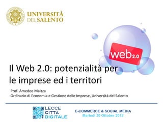 Il Web 2.0: potenzialità per
le imprese ed i territori
Prof. Amedeo Maizza
Ordinario di Economia e Gestione delle Imprese, Università del Salento


                                      E-COMMERCE & SOCIAL MEDIA
                                         Martedì 30 Ottobre 2012
 