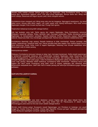 Wonten malih tuladan prayogi; Satriya gung nagri ing Ngalengka, Sang Kumbakarna arane, Tur iku
warna diyu; Suprandene nggayuh utami; Duk wiwit prang Ngalengka, dennya darbe atur; Mring raka
amrih raharja. Dasamuka tan keguh ing atur yekti; Dene mengsah wanara.


Kumbakarna kinen mangsah jurit; Mring kang raka sira tan lenggana; Nglungguhi kasatriyane; Ing tekad
datan purun; Amung cipta labuh nagari; Lan noleh yayah rena; Nyang leluhuripun; Wus mukti aneng
Ngalengka mangke; Arsa rinusak ing bala kapi; Punagi mati ngrana.

Terjemahan bebasnya kurang lebih sebagai berikut:

Ada lagi tauladan yang baik; Satria agung dari negara Ngalengka; Sang Kumbakarna namanya;
Walaupun wujudnya raksasa; Walau demikian ingin mencapai keutamaan; Ketika dimulainya perang
Ngalengka; Ia menyampaikan pendapat; Kepada kakaknya (Prabu Dasamuka supaya (Ngalengka)
selamat; Dasamuka tidak mau mendengar pendapat baik; Karena hanya melawan (balatentara) kera.

Kumbakarna diperintah maju perang; Kepada kakaknya ia tidak membantah; Karena menetapi sifat
ksatria; (sebenarnya) Tekadnya tidak mau; Hanya semata-mata bela negara; Dan melihat bapak ibunya;
Serta leluhurnya; Sudah hidup mukti di negara Ngalengka; Sekarang mau dirusak balatentara kera;
Bersumpah mati di medan perang.

Kesimpulannya adalah:

Walaupun Kumbakarna berwujud raksasa ia tetap ingin mencapai keutamaan. Ketika terjadi peperangan
ia berkali-kali menasihati kakaknya demi keselamatan kerajaan Ngalengka, tetapi Dasamuka tidak
pernah menggubrisnya. Akhirnya Kumbakarna memilih menyingkir, dan bertapa tidur. Ketika senapati-
senapati Ngalengka sudah pada gugur, maka Kumbakarna dibangunkan paksa dan diperintah kakaknya
untuk maju perang. Menetapi watak ksatrianya, kumbakarna tidak membantah. Tekadnya hanya bela
negara dan demi nenek moyangnya yang telah mukti di negara ngalengka dan sekarang akan
dihancurkan wadyabala kera. Lebih baik mati di medan perang dan akhirnya Kumbakarna gugur sebagai
pahlawan.



SURYAPUTRA (ADIPATI KARNA)




                        Di atas telah dijelaskan secara ringkas apa dan siapa Adipati Karno dan
bagaimana nilai-nilai kepahlawanannya. Apa yang dirakit oleh Sri Pakubuwana IV dalam Sekar
Dhandanggula pada (bait) ke lima dan enam adalah sebagai berikut:

Wonten malih kinarya palupi; Suryaputra narpati Ngawangga; Lan Pandawa tur kadange; Len yayah
tunggil ibu; Suwita mring Sri Kurupati; Aneng nagri Ngastina; Kinarya gul-agul; Manggala golonganing
prang; Bratayuda ingadegken senopati; ngalaga ing Kurawa.
 