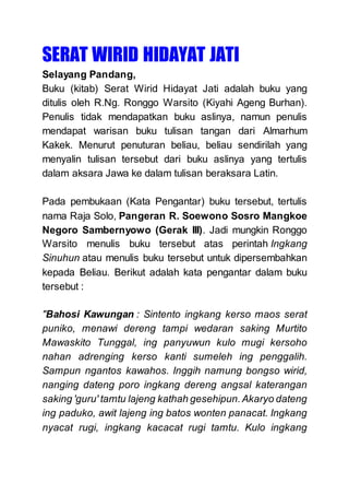 SERAT WIRID HIDAYAT JATI
Selayang Pandang,
Buku (kitab) Serat Wirid Hidayat Jati adalah buku yang
ditulis oleh R.Ng. Ronggo Warsito (Kiyahi Ageng Burhan).
Penulis tidak mendapatkan buku aslinya, namun penulis
mendapat warisan buku tulisan tangan dari Almarhum
Kakek. Menurut penuturan beliau, beliau sendirilah yang
menyalin tulisan tersebut dari buku aslinya yang tertulis
dalam aksara Jawa ke dalam tulisan beraksara Latin.
Pada pembukaan (Kata Pengantar) buku tersebut, tertulis
nama Raja Solo, Pangeran R. Soewono Sosro Mangkoe
Negoro Sambernyowo (Gerak III). Jadi mungkin Ronggo
Warsito menulis buku tersebut atas perintah Ingkang
Sinuhun atau menulis buku tersebut untuk dipersembahkan
kepada Beliau. Berikut adalah kata pengantar dalam buku
tersebut :
"Bahosi Kawungan : Sintento ingkang kerso maos serat
puniko, menawi dereng tampi wedaran saking Murtito
Mawaskito Tunggal, ing panyuwun kulo mugi kersoho
nahan adrenging kerso kanti sumeleh ing penggalih.
Sampun ngantos kawahos. Inggih namung bongso wirid,
nanging dateng poro ingkang dereng angsal katerangan
saking 'guru' tamtu lajeng kathah gesehipun. Akaryo dateng
ing paduko, awit lajeng ing batos wonten panacat. Ingkang
nyacat rugi, ingkang kacacat rugi tamtu. Kulo ingkang
 