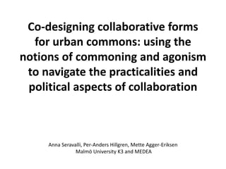 Co-designing collaborative forms
for urban commons: using the
notions of commoning and agonism
to navigate the practicalities and
political aspects of collaboration
Anna Seravalli, Per-Anders Hillgren, Mette Agger-Eriksen
Malmö University K3 and MEDEA
 