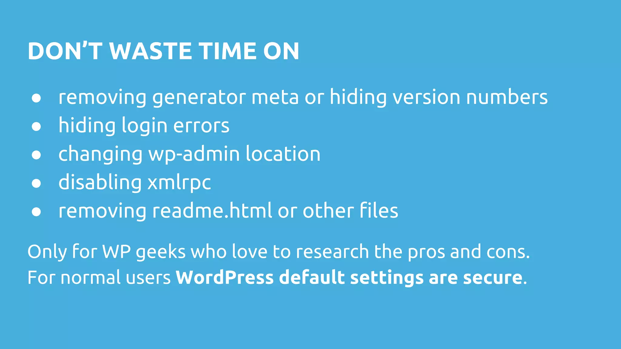 DON’T WASTE TIME ON
● removing generator meta or hiding version numbers
● hiding login errors
● changing wp-admin location
● disabling xmlrpc
● removing readme.html or other files
Only for WP geeks who love to research the pros and cons.
For normal users WordPress default settings are secure.
 