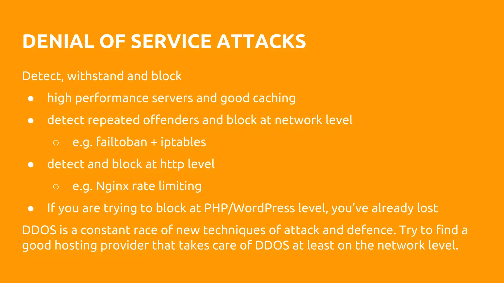 DENIAL OF SERVICE ATTACKS
Detect, withstand and block
● high performance servers and good caching
● detect repeated offenders and block at network level
○ e.g. failtoban + iptables
● detect and block at http level
○ e.g. Nginx rate limiting
● If you are trying to block at PHP/WordPress level, you’ve already lost
DDOS is a constant race of new techniques of attack and defence. Try to find a
good hosting provider that takes care of DDOS at least on the network level.
 