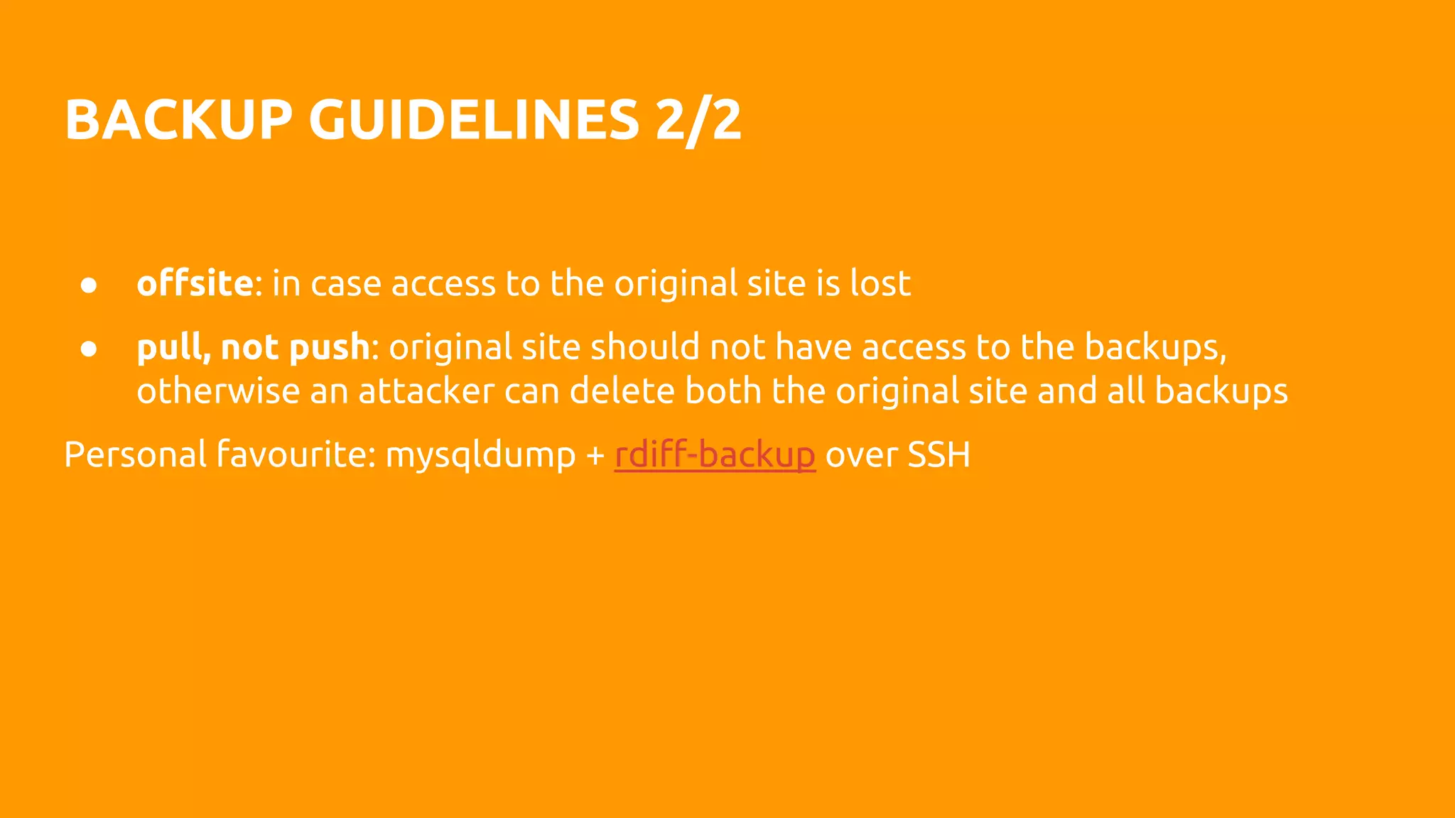 BACKUP GUIDELINES 2/2
● offsite: in case access to the original site is lost
● pull, not push: original site should not have access to the backups,
otherwise an attacker can delete both the original site and all backups
Personal favourite: mysqldump + rdiff-backup over SSH
 