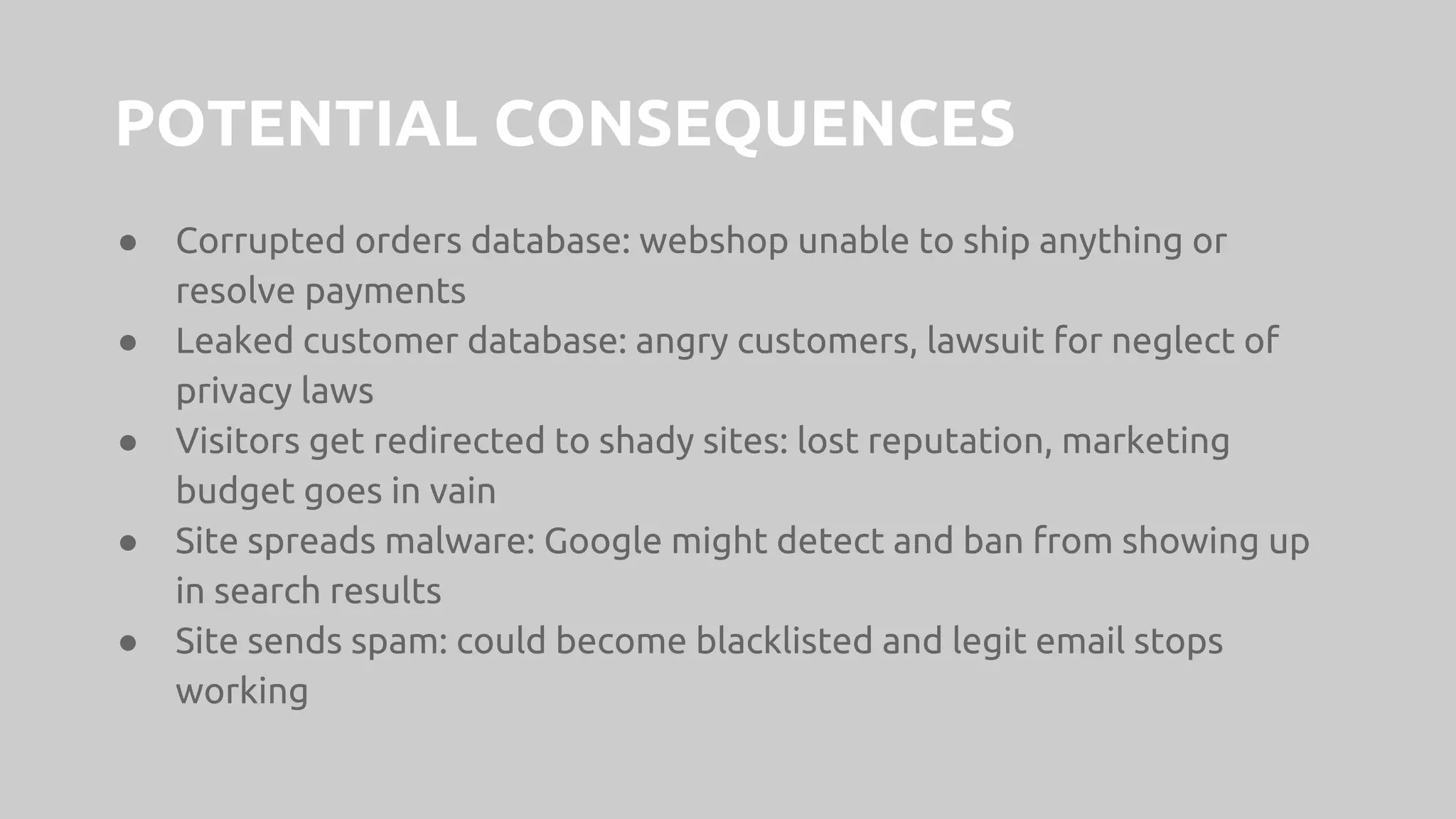 POTENTIAL CONSEQUENCES
● Corrupted orders database: webshop unable to ship anything or
resolve payments
● Leaked customer database: angry customers, lawsuit for neglect of
privacy laws
● Visitors get redirected to shady sites: lost reputation, marketing
budget goes in vain
● Site spreads malware: Google might detect and ban from showing up
in search results
● Site sends spam: could become blacklisted and legit email stops
working
 