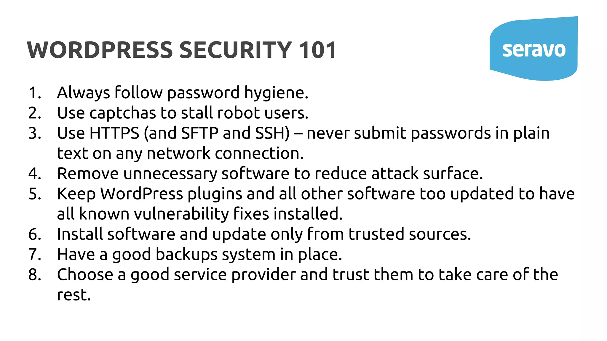WORDPRESS SECURITY 101
1. Always follow password hygiene.
2. Use captchas to stall robot users.
3. Use HTTPS (and SFTP and SSH) – never submit passwords in plain
text on any network connection.
4. Remove unnecessary software to reduce attack surface.
5. Keep WordPress plugins and all other software too updated to have
all known vulnerability fixes installed.
6. Install software and update only from trusted sources.
7. Have a good backups system in place.
8. Choose a good service provider and trust them to take care of the
rest.
 