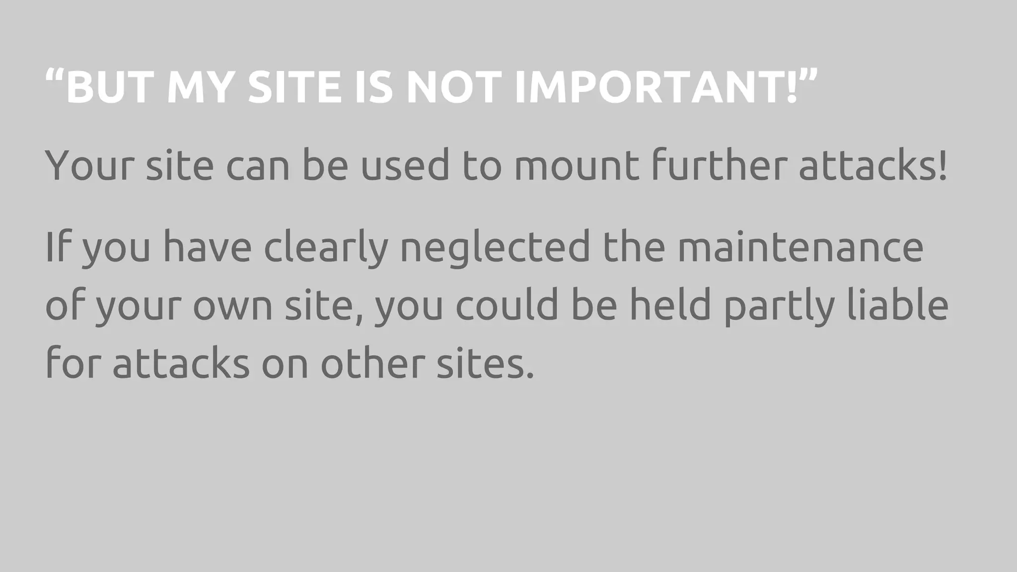 “BUT MY SITE IS NOT IMPORTANT!”
Your site can be used to mount further attacks!
If you have clearly neglected the maintenance
of your own site, you could be held partly liable
for attacks on other sites.
 