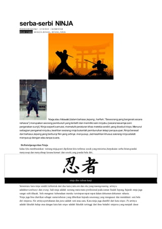 serba-serbi NINJA
POSTED BY KECIKZ ⋅ 12/10/2010 ⋅ 2 KOMENTAR
FILED UNDER BUDAYA JEPANG, JEPANG, NINJA
Ninja atau Shinobi (dalam bahasa Jepang:, harfiah,“Seseorang yang bergerak secara
rahasia”) merupakan seorang pembunuh yang terlatih dan memiliki seni ninjutsu (secara kasarnya seni
pergerakan sunyi).Ninja seperti samurai,mematuhi peraturan khas mereka sendiri,yang disebutninpo,Menurut
sebagian pengamatninjutsu,keahlian seorang ninja bukanlah pembunuhan tetapi penyusupan,Ninja berasal
dari bahasa Jepang yang berbunyi Nin yang artinya menyusup,Jadi keahlian khusus seorang ninja adalah
menyusup dengan atau tanpa suara.
Definisi/pengertian Ninja
kalau kita membicarakan tentang ninja,pasti dipikiran kita terlintas sosok yang misterius,berpakaian serba hitam,pandai
menyusup dan menyelinap kesana kemari dan sosok yang pandai bela diri..
ninja dlm tulisan kanji
Sementara kata ninja sendiri terbentuk dari dua kata yaitu nin dan sha yang masing-masing artinya
adalahtersembunyi dan orang. Jadi ninja adalah seorang mata-mata profesional padazaman feudal Jepang, Sejarah ninja juga
sangat sulit dilacak. Info mengenai keberadaan mereka tersimpan rapat-rapat dalam dokumen-dokumen rahasia.
Ninja juga bisa diartikan sebagai nama/sebutan yang diberikan kepada seseorang yang menguasai dan mendalami seni bela
diri ninjutsu. Nin artinyapertahanan dan jutsu adalah seni atau cara, Kata ninja juga diambil dari kata ninpo. Po artinya
adalah falsafah hidup atau dengan kata lain ninpo adalah falsafah tertinggi dari ilmu beladiri ninjutsu yang menjadi dasar
 