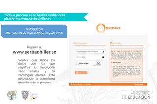 Todo el proceso se lo realiza mediante la
plataforma www.serbachiller.ec
Ingresa a:
www.serbachiller.ec
Verifica que todos los
datos con los que
registres tu inscripción
sean reales y no
contengan errores. Esta
información te identificará
durante todo el proceso.
INSCRIPCION
Miércoles 24 de abril al 07 de mayo de 2019
 