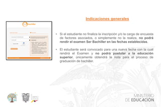 • Si el estudiante no finaliza la inscripción y/o la carga de encuesta
de factores asociados, o simplemente no la realiza, no podrá
rendir el examen Ser Bachiller en las fechas establecidas.
• El estudiante será convocado para una nueva fecha con la cual
rendirá el Examen y no podrá postular a la educación
superior, únicamente obtendrá la nota para el proceso de
graduación de bachiller.
Indicaciones generales
 