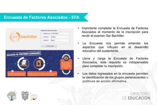 Encuesta de Factores Asociados - EFA
• Importante completar la Encuesta de Factores
Asociados al momento de la inscripción para
rendir el examen Ser Bachiller.
• La Encuesta nos permite entender los
aspectos que influyen en el desarrollo
educativo del sustentante.
• Llena y carga la Encuesta de Factores
Asociados, este requisito es indispensable
para completar tu inscripción.
• Los datos ingresados en la encuesta permiten
la identificación de los grupos pertenecientes a
políticas de acción afirmativa.
 