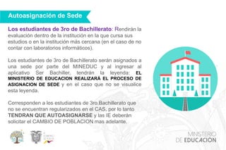 Los estudiantes de 3ro de Bachillerato: Rendirán la
evaluación dentro de la institución en la que cursa sus
estudios o en la institución más cercana (en el caso de no
contar con laboratorios informáticos).
Los estudiantes de 3ro de Bachillerato serán asignados a
una sede por parte del MINEDUC y al ingresar al
aplicativo Ser Bachiller, tendrán la leyenda: EL
MINISTERIO DE EDUCACION REALIZARÁ EL PROCESO DE
ASIGNACION DE SEDE y en el caso que no se visualice
esta leyenda.
Corresponden a los estudiantes de 3ro.Bachillerato que
no se encuentran regularizados en el CAS, por lo tanto
TENDRAN QUE AUTOASIGNARSE y las IE deberán
solicitar el CAMBIO DE POBLACION mas adelante.
Autoasignación de Sede
 