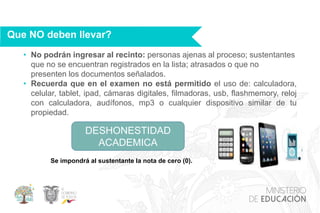 • No podrán ingresar al recinto: personas ajenas al proceso; sustentantes
que no se encuentran registrados en la lista; atrasados o que no
presenten los documentos señalados.
• Recuerda que en el examen no está permitido el uso de: calculadora,
celular, tablet, ipad, cámaras digitales, filmadoras, usb, flashmemory, reloj
con calculadora, audífonos, mp3 o cualquier dispositivo similar de tu
propiedad.
Que NO deben llevar?
DESHONESTIDAD
ACADEMICA
Se impondrá al sustentante la nota de cero (0).
 