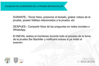 CAUSALES DE SUSPENSIÓN DE LA PRUEBA SER BACHILLER
DURANTE.- Tomar fotos, presionar el teclado, grabar videos de la
prueba, poseer folletos relacionados a la prueba, etc
DESPUES.- Compartir fotos de las preguntas en redes sociales o
WhatsApp.
El INEVAL realiza el monitoreo durante todo el proceso de la toma
de la prueba Ser Bachiller y notificará incluso si ya rindió el
examen.
 